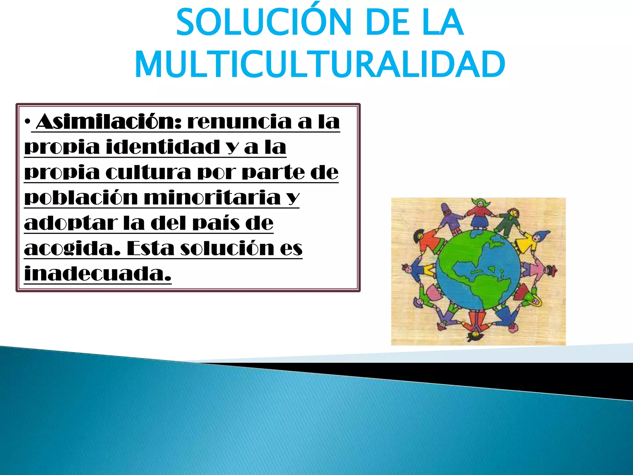 SOLUCIÓN DE LA
MULTICULTURALIDAD
• Asimilación: renuncia a la
propia identidad y a la
propia cultura por parte de
población minoritaria y
adoptar la del país de
acogida. Esta solución es
inadecuada.
 