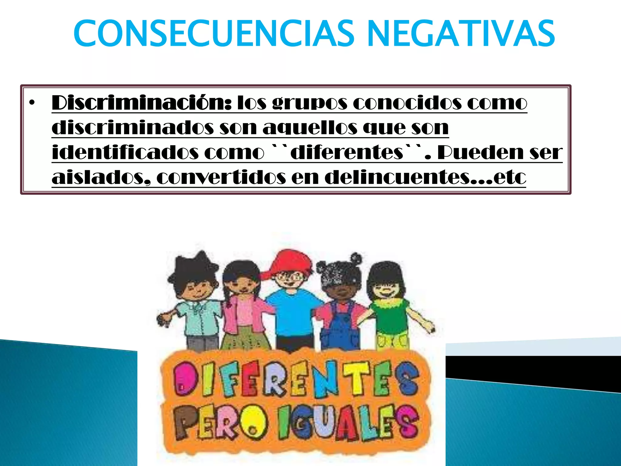 • Discriminación: los grupos conocidos como
discriminados son aquellos que son
identificados como ``diferentes``. Pueden ser
aislados, convertidos en delincuentes…etc
CONSECUENCIAS NEGATIVAS
 