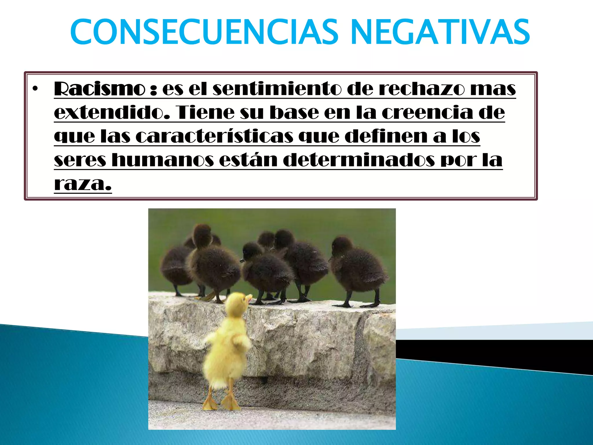 • Racismo : es el sentimiento de rechazo mas
extendido. Tiene su base en la creencia de
que las características que definen a los
seres humanos están determinados por la
raza.
CONSECUENCIAS NEGATIVAS
 