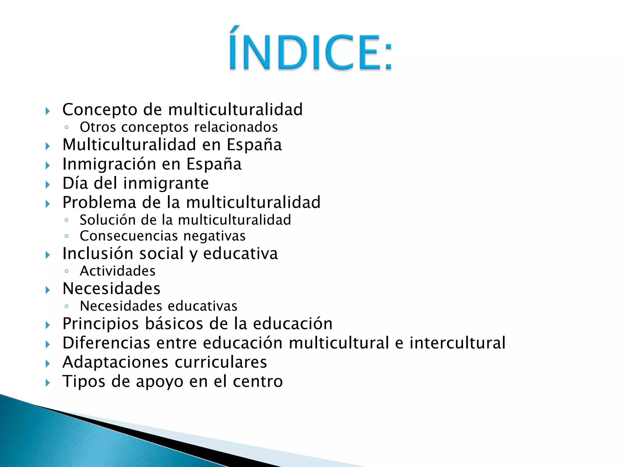  Concepto de multiculturalidad
◦ Otros conceptos relacionados
 Multiculturalidad en España
 Inmigración en España
 Día del inmigrante
 Problema de la multiculturalidad
◦ Solución de la multiculturalidad
◦ Consecuencias negativas
 Inclusión social y educativa
◦ Actividades
 Necesidades
◦ Necesidades educativas
 Principios básicos de la educación
 Diferencias entre educación multicultural e intercultural
 Adaptaciones curriculares
 Tipos de apoyo en el centro
 
