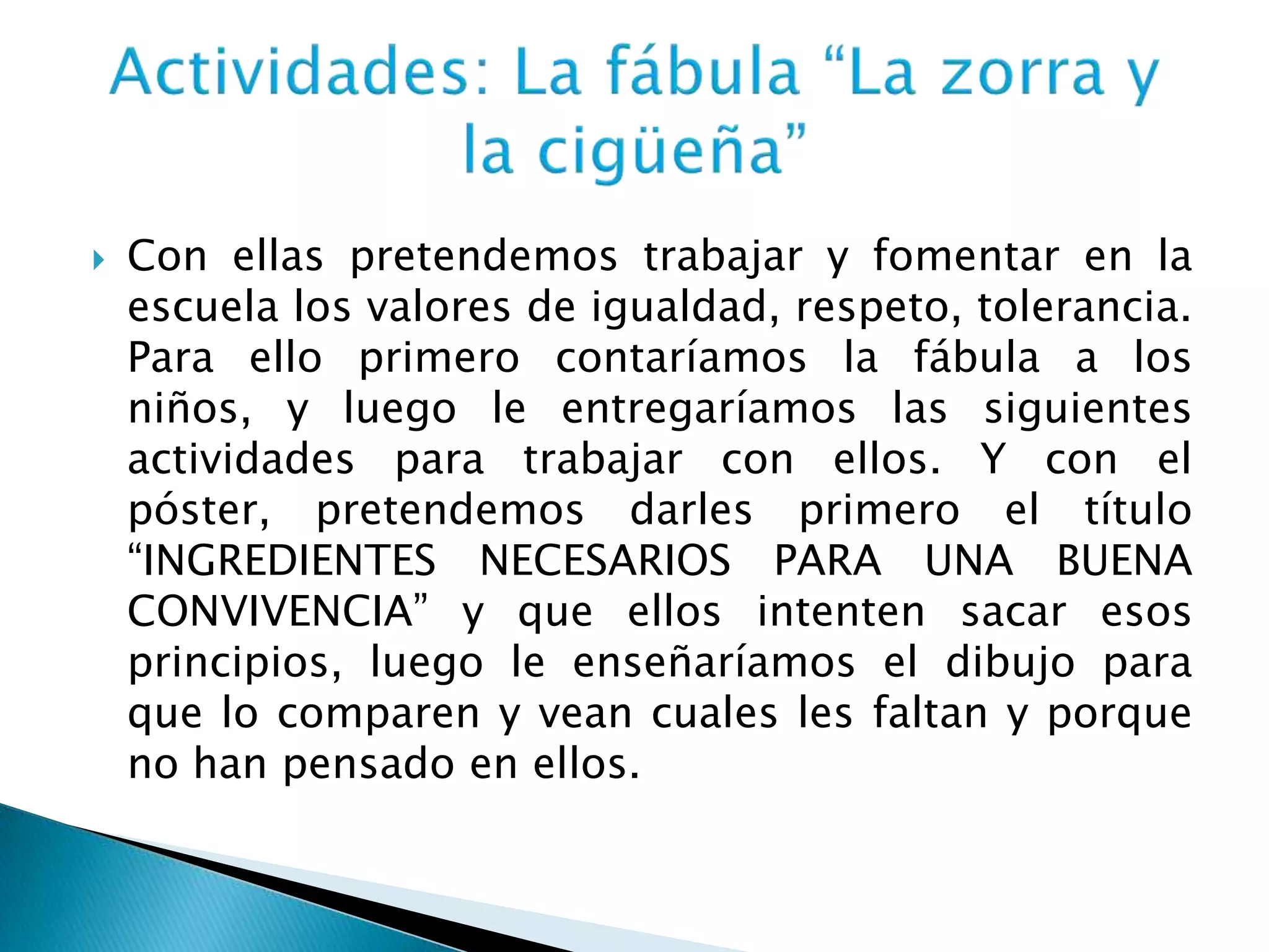  Con ellas pretendemos trabajar y fomentar en la
escuela los valores de igualdad, respeto, tolerancia.
Para ello primero contaríamos la fábula a los
niños, y luego le entregaríamos las siguientes
actividades para trabajar con ellos. Y con el
póster, pretendemos darles primero el título
“INGREDIENTES NECESARIOS PARA UNA BUENA
CONVIVENCIA” y que ellos intenten sacar esos
principios, luego le enseñaríamos el dibujo para
que lo comparen y vean cuales les faltan y porque
no han pensado en ellos.
 