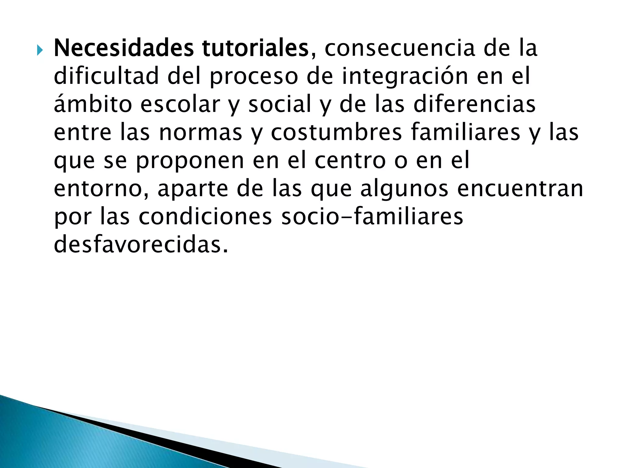 Necesidades tutoriales, consecuencia de la
dificultad del proceso de integración en el
ámbito escolar y social y de las diferencias
entre las normas y costumbres familiares y las
que se proponen en el centro o en el
entorno, aparte de las que algunos encuentran
por las condiciones socio-familiares
desfavorecidas.
 