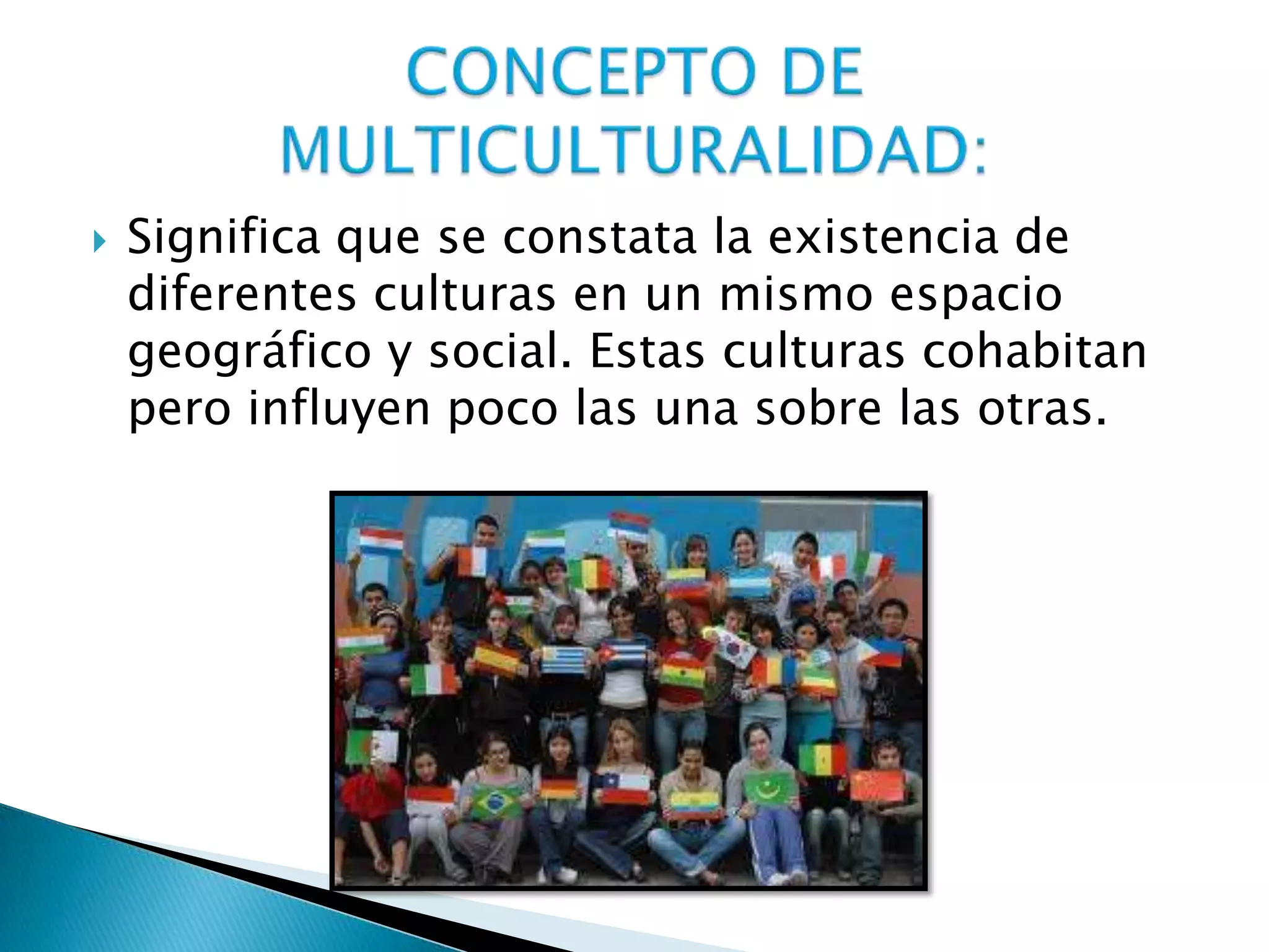  Significa que se constata la existencia de
diferentes culturas en un mismo espacio
geográfico y social. Estas culturas cohabitan
pero influyen poco las una sobre las otras.
 