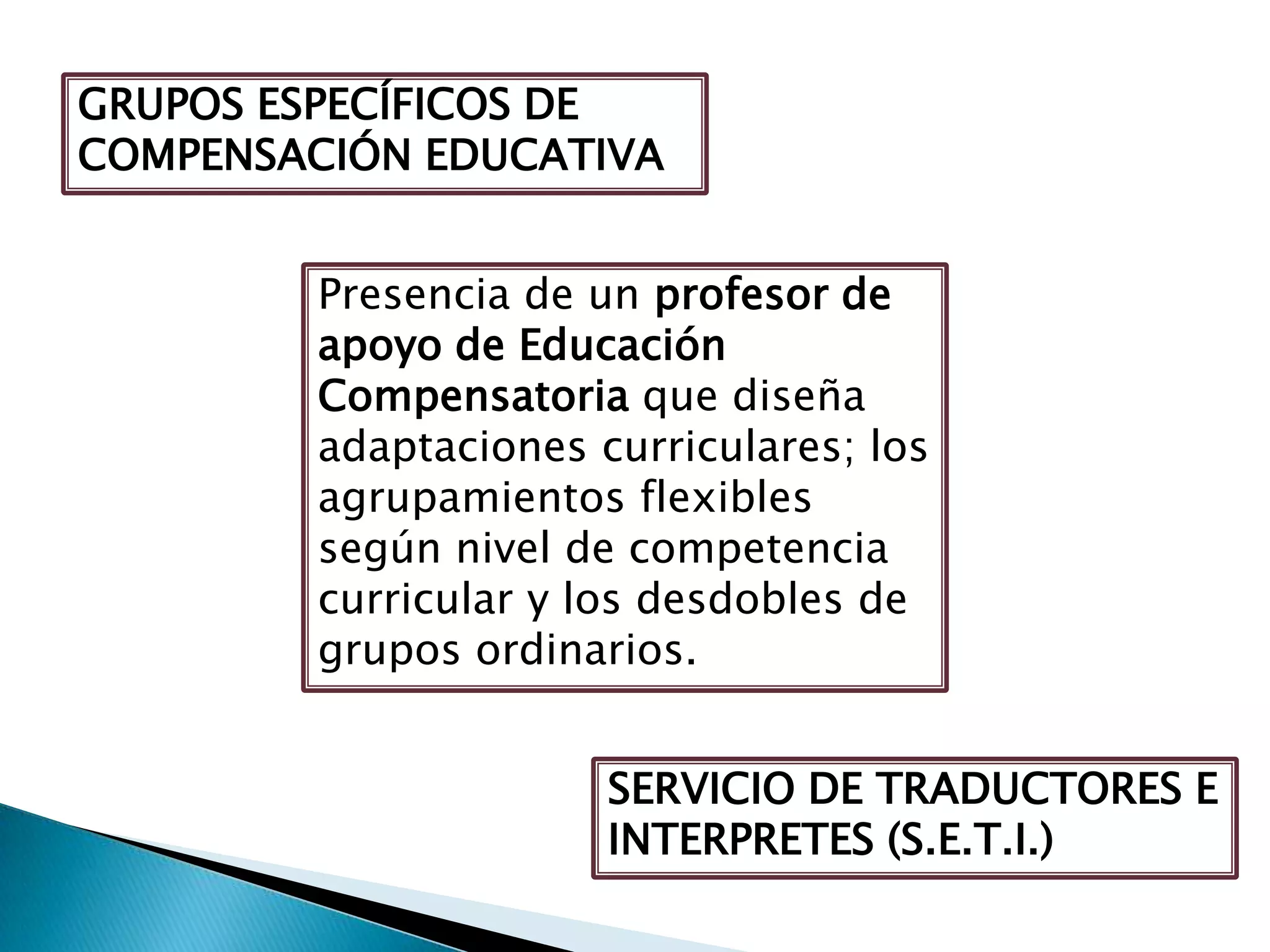 SERVICIO DE TRADUCTORES E
INTERPRETES (S.E.T.I.)
GRUPOS ESPECÍFICOS DE
COMPENSACIÓN EDUCATIVA
Presencia de un profesor de
apoyo de Educación
Compensatoria que diseña
adaptaciones curriculares; los
agrupamientos flexibles
según nivel de competencia
curricular y los desdobles de
grupos ordinarios.
 