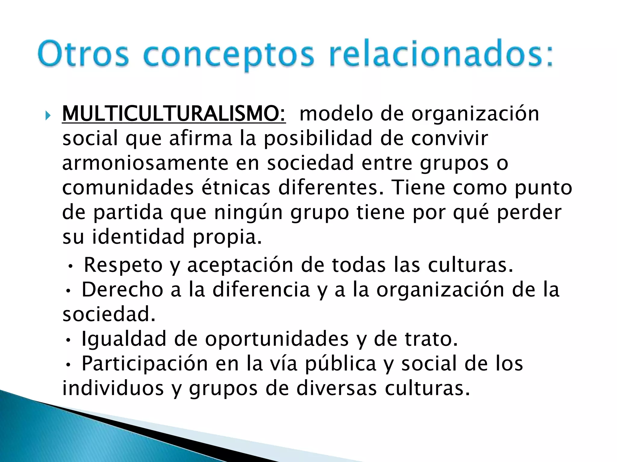  MULTICULTURALISMO: modelo de organización
social que afirma la posibilidad de convivir
armoniosamente en sociedad entre grupos o
comunidades étnicas diferentes. Tiene como punto
de partida que ningún grupo tiene por qué perder
su identidad propia.
• Respeto y aceptación de todas las culturas.
• Derecho a la diferencia y a la organización de la
sociedad.
• Igualdad de oportunidades y de trato.
• Participación en la vía pública y social de los
individuos y grupos de diversas culturas.
 