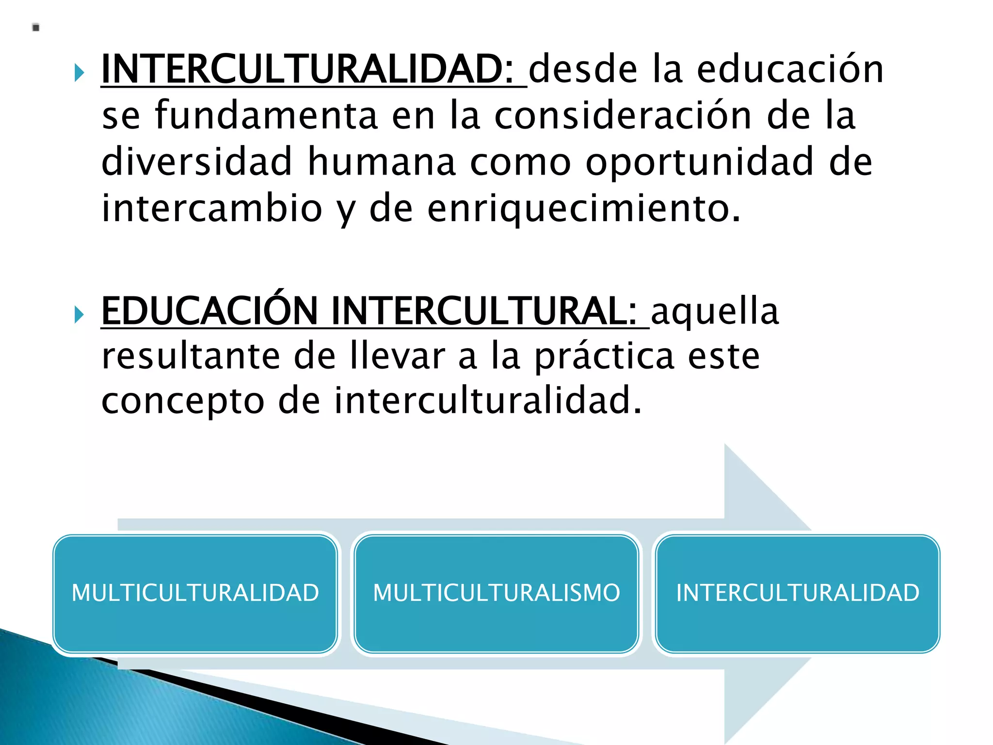  INTERCULTURALIDAD: desde la educación
se fundamenta en la consideración de la
diversidad humana como oportunidad de
intercambio y de enriquecimiento.
 EDUCACIÓN INTERCULTURAL: aquella
resultante de llevar a la práctica este
concepto de interculturalidad.
MULTICULTURALIDAD MULTICULTURALISMO INTERCULTURALIDAD
 
