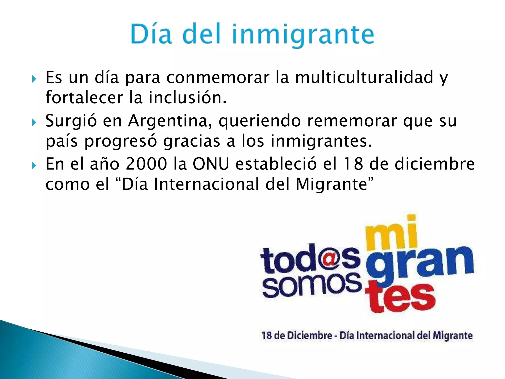  Es un día para conmemorar la multiculturalidad y
fortalecer la inclusión.
 Surgió en Argentina, queriendo rememorar que su
país progresó gracias a los inmigrantes.
 En el año 2000 la ONU estableció el 18 de diciembre
como el “Día Internacional del Migrante”
 