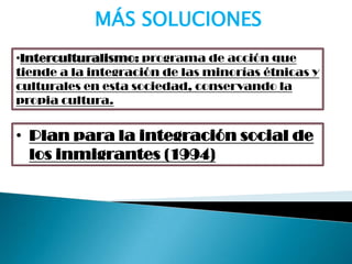 •Interculturalismo: programa de acción que
tiende a la integración de las minorías étnicas y
culturales en esta sociedad, conservando la
propia cultura.
MÁS SOLUCIONES
• Plan para la integración social de
los inmigrantes (1994)
 