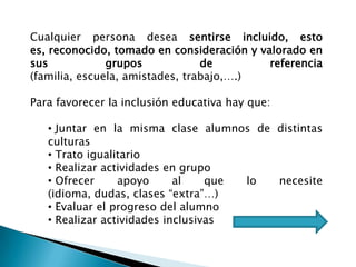 Cualquier persona desea sentirse incluido, esto
es, reconocido, tomado en consideración y valorado en
sus grupos de referencia
(familia, escuela, amistades, trabajo,….)
Para favorecer la inclusión educativa hay que:
• Juntar en la misma clase alumnos de distintas
culturas
• Trato igualitario
• Realizar actividades en grupo
• Ofrecer apoyo al que lo necesite
(idioma, dudas, clases “extra”…)
• Evaluar el progreso del alumno
• Realizar actividades inclusivas
 