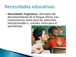  Necesidades lingüísticas: derivadas del
desconocimiento de la lengua oficial, con
consecuencias tanto para las relaciones
interpersonales y sociales como para el
aprendizaje.
 