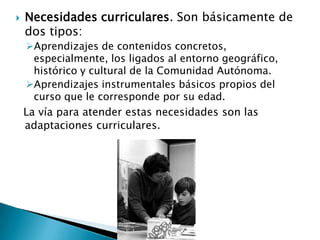  Necesidades curriculares. Son básicamente de
dos tipos:
Aprendizajes de contenidos concretos,
especialmente, los ligados al entorno geográfico,
histórico y cultural de la Comunidad Autónoma.
Aprendizajes instrumentales básicos propios del
curso que le corresponde por su edad.
La vía para atender estas necesidades son las
adaptaciones curriculares.
 