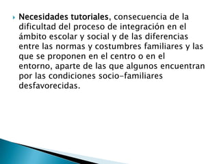  Necesidades tutoriales, consecuencia de la
dificultad del proceso de integración en el
ámbito escolar y social y de las diferencias
entre las normas y costumbres familiares y las
que se proponen en el centro o en el
entorno, aparte de las que algunos encuentran
por las condiciones socio-familiares
desfavorecidas.
 