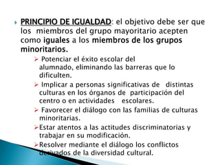  PRINCIPIO DE IGUALDAD: el objetivo debe ser que
los miembros del grupo mayoritario acepten
como iguales a los miembros de los grupos
minoritarios.
 Potenciar el éxito escolar del
alumnado, eliminando las barreras que lo
dificulten.
 Implicar a personas significativas de distintas
culturas en los órganos de participación del
centro o en actividades escolares.
 Favorecer el diálogo con las familias de culturas
minoritarias.
Estar atentos a las actitudes discriminatorias y
trabajar en su modificación.
Resolver mediante el diálogo los conflictos
derivados de la diversidad cultural.
 