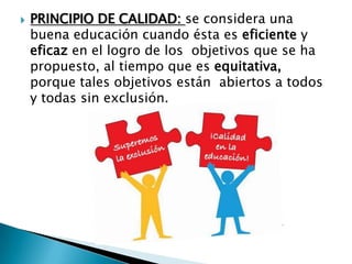  PRINCIPIO DE CALIDAD: se considera una
buena educación cuando ésta es eficiente y
eficaz en el logro de los objetivos que se ha
propuesto, al tiempo que es equitativa,
porque tales objetivos están abiertos a todos
y todas sin exclusión.
 