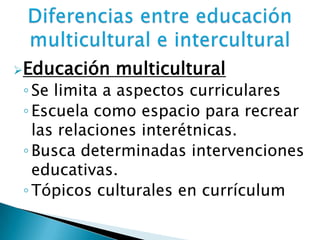 Educación multicultural
◦Se limita a aspectos curriculares
◦Escuela como espacio para recrear
las relaciones interétnicas.
◦Busca determinadas intervenciones
educativas.
◦Tópicos culturales en currículum
 