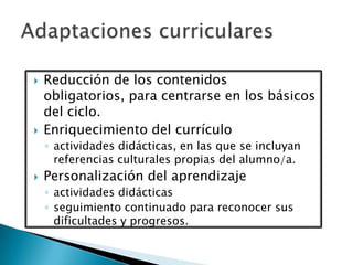  Reducción de los contenidos
obligatorios, para centrarse en los básicos
del ciclo.
 Enriquecimiento del currículo
◦ actividades didácticas, en las que se incluyan
referencias culturales propias del alumno/a.
 Personalización del aprendizaje
◦ actividades didácticas
◦ seguimiento continuado para reconocer sus
dificultades y progresos.
 