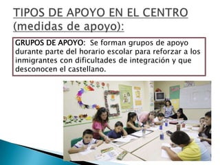 GRUPOS DE APOYO: Se forman grupos de apoyo
durante parte del horario escolar para reforzar a los
inmigrantes con dificultades de integración y que
desconocen el castellano.
 