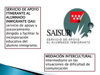 SERVICIO DE APOYO
ITINERANTE AL
ALUMNADO
INMIGRANTE (SAI):
servicio de apoyo y
asesoramiento
dirigido a facilitar la
incorporación
educativa del
alumno inmigrante.
MEDIACIÓN INTERCULTURAL:
intermediario en las
situaciones de dificultad de
comunicación
 
