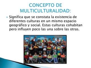  Significa que se constata la existencia de
diferentes culturas en un mismo espacio
geográfico y social. Estas culturas cohabitan
pero influyen poco las una sobre las otras.
 