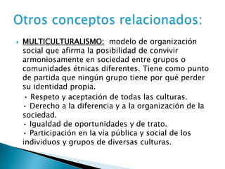  MULTICULTURALISMO: modelo de organización
social que afirma la posibilidad de convivir
armoniosamente en sociedad entre grupos o
comunidades étnicas diferentes. Tiene como punto
de partida que ningún grupo tiene por qué perder
su identidad propia.
• Respeto y aceptación de todas las culturas.
• Derecho a la diferencia y a la organización de la
sociedad.
• Igualdad de oportunidades y de trato.
• Participación en la vía pública y social de los
individuos y grupos de diversas culturas.
 