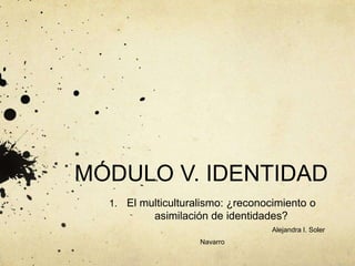 MÓDULO V. IDENTIDAD
1. El multiculturalismo: ¿reconocimiento o
asimilación de identidades?
Alejandra I. Soler
Navarro
 