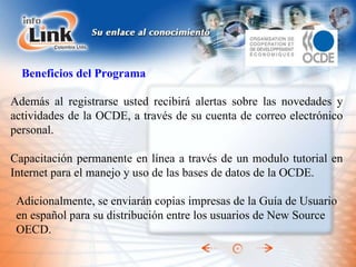 Además al registrarse usted recibirá alertas sobre las novedades y actividades de la OCDE, a través de su cuenta de correo electrónico personal. Capacitación permanente en línea a través de un modulo tutorial en Internet para el manejo y uso de las bases de datos de la OCDE. Beneficios del Programa Adicionalmente, se enviarán copias impresas de la Guía de Usuario en español para su distribución entre los usuarios de New Source OECD. 