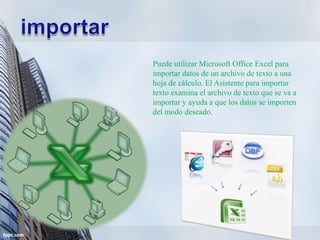Puede utilizar Microsoft Office Excel para
importar datos de un archivo de texto a una
hoja de cálculo. El Asistente para importar
texto examina el archivo de texto que se va a
importar y ayuda a que los datos se importen
del modo deseado.
 