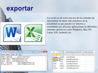 Los archivos de texto son uno de los métodos de
intercambio de datos más populares en la
actualidad ya que pueden ser abiertos y
consultados por diversas aplicaciones en diferentes
sistemas operativos como Windows, Mac OS,
Linux, iOS, Android, etc.
 
