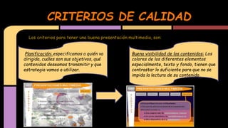 CRITERIOS DE CALIDAD
Los criterios para tener una buena presentación multimedia, son:
Planificación: especificamos a quién va
dirigida, cuáles son sus objetivos, qué
contenidos deseamos transmitir y que
estrategia vamos a utilizar.

Buena visibilidad de los contenidos: Los
colores de los diferentes elementos
especialmente, texto y fondo, tienen que
contrastar lo suficiente para que no se
impida la lectura de su contenido.

 