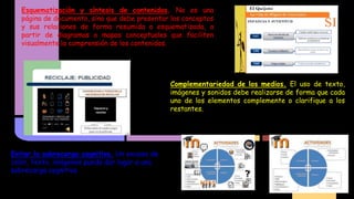 Esquematización y síntesis de contenidos. No es una
página de documento, sino que debe presentar los conceptos
y sus relaciones de forma resumida o esquematizada, a
partir de diagramas o mapas conceptuales que faciliten
visualmente la comprensión de los contenidos.

Complementariedad de los medios. El uso de texto,
imágenes y sonidos debe realizarse de forma que cada
uno de los elementos complemente o clarifique a los
restantes.

Evitar la sobrecarga cognitiva. Un exceso de
color, texto, imágenes puede dar lugar a una
sobrecarga cognitiva

 