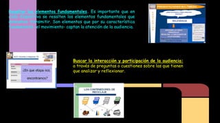 Resaltar los elementos fundamentales. Es importante que en
cada diapositiva se resalten los elementos fundamentales que
deseamos transmitir. Son elementos que por su característica
fundamental -el movimiento- captan la atención de la audiencia.

Buscar la interacción y participación de la audiencia:
a través de preguntas o cuestiones sobre las que tienen
que analizar y reflexionar.

 