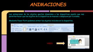 ANIMACIONES
Las animaciones de los objetos aportan dinamismo a las diapositivas puesto que nos
permiten hacer que los objetos de la diapositiva se muevan o desplacen por la misma.
Mediante Power Point podemos animar los objetos incluidos en la diapositiva.

VIDEO

 