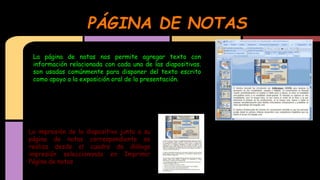PÁGINA DE NOTAS
La página de notas nos permite agregar texto con
información relacionada con cada una de las diapositivas.
son usadas comúnmente para disponer del texto escrito
como apoyo a la exposición oral de la presentación.

La impresión de la diapositiva junto a su
página de notas correspondiente se
realiza desde el cuadro de diálogo
impresión seleccionando en Imprimir
Página de notas

 