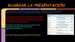 GUARDAR LA PRESENTACIÓN
La presentación PowerPoint puede ser guardada en diferentes formatos, la selección
de uno u otro formato. Los formatos más utilizados, Archivo Guardar como, son:

Presentación con diapositivas de PowerPoint (.pps 2003)
(.ppsx 2007). Mediante formato al pulsar sobre el archivo
de la presentación accedemos directamente a la vista de
presentación a pantalla completa.
Presentación de Open Document (.odp). Nos permite
guardar la presentación en el formato de
OpenOfficce.org Impress.

PDF (.pdf). Al guardar la presentación en formato pdf.

 