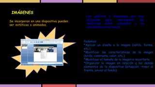 IMÁGENES
Se incorporan en una diapositiva pueden
ser estáticas o animadas.

Los gráficos y diagramas son muy
utilizados
para
representar
las
relaciones entre conceptos y su
vinculación a nivel visual.

Podemos:
*Aplicar un diseño a la imagen (estilo, forma,
etc.).
*Modificar las características de la imagen
(brillo, contraste, color, etc.)
*Modificar el tamaño de la imagen o recortarla.
*Organizar la imagen en relación a los demás
elementos de la diapositiva (situación –traer al
frente, enviar al fondo).

 