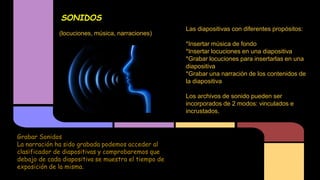 SONIDOS
(locuciones, música, narraciones)

Las diapositivas con diferentes propósitos:
*Insertar música de fondo
*Insertar locuciones en una diapositiva
*Grabar locuciones para insertarlas en una
diapositiva
*Grabar una narración de los contenidos de
la diapositiva
Los archivos de sonido pueden ser
incorporados de 2 modos: vinculados e
incrustados.

Grabar Sonidos
La narración ha sido grabada podemos acceder al
clasificador de diapositivas y comprobaremos que
debajo de cada diapositiva se muestra el tiempo de
exposición de la misma.

 