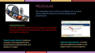 PELÍCULAS
Son insertadas como archivos vinculados, por lo cual el
archivo debe de estar en la misma carpeta que la
presentación.

HIPERVÍNCULOS
permiten realizar enlaces entre los contenidos rompiendo
la estructura lineal de la presentación, los cuales pueden
ser internos o externos.

Hipervínculos internos: podemos
acceder a otra diapositiva de la
presentación pulsando sobre una
palabra o imagen.

Hipervínculos externos: a través
del cual podemos acceder a una
página web o a otro programa.

 