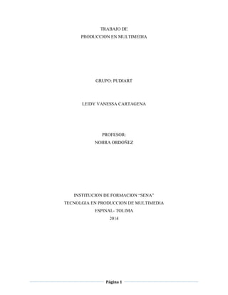 Página 1
TRABAJO DE
PRODUCCION EN MULTIMEDIA
GRUPO: PUDIART
LEIDY VANESSA CARTAGENA
PROFESOR:
NOHRA ORDOÑEZ
INSTITUCION DE FORMACION “SENA”
TECNOLGIA EN PRODUCCION DE MULTIMEDIA
ESPINAL- TOLIMA
2014
 