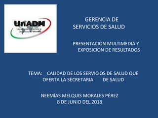 GERENCIA DE
SERVICIOS DE SALUD
PRESENTACION MULTIMEDIA Y
EXPOSICION DE RESULTADOS
TEMA: CALIDAD DE LOS SERVICIOS DE SALUD QUE
OFERTA LA SECRETARIA DE SALUD
NEEMÍAS MELQUIS MORALES PÉREZ
8 DE JUNIO DEL 2018
 