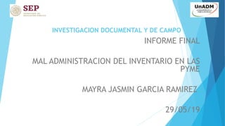 INVESTIGACION DOCUMENTAL Y DE CAMPO
INFORME FINAL
MAL ADMINISTRACION DEL INVENTARIO EN LAS
PYME
MAYRA JASMIN GARCIA RAMIREZ
29/05/19
 