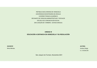 REPÚBLICA BOLIVARIANA DE VENEZUELA
UNIVERSIDAD BICENTENARIA DE ARAGUA
VICERRECTORADO ACADÉMICO
DECANATO DE CIENCIAS ADMINISTRATIVAS Y SOCIALES
ESCUELA DE COMUNICACIÓN SOCIAL
SAN JOAQUÍN DE TURMERO - ESTADO ARAGUA
AUTORA
Andrea Ortega
C.I. 30.530.234
DOCENTE
Mirna Méndez
San Joaquín de Turmero, Noviembre 2021
UNIDAD III
EDUCACIÓN A DISTANCIA EN VENEZUELA Y SU REGULACIÓN
 
