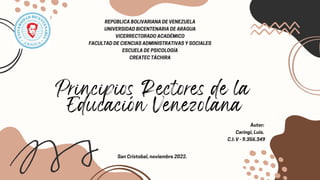 Principios Rectores de la
Educación Venezolana
REPÚBLICA BOLIVARIANA DE VENEZUELA
UNIVERSIDAD BICENTENARIA DE ARAGUA
VICERRECTORADO ACADÉMICO
FACULTAD DE CIENCIAS ADMINISTRATIVAS Y SOCIALES
ESCUELA DE PSICOLOGÍA
CREATEC TÁCHIRA
Autor:
Caringi, Luis.
C.I: V - 9.356.349
San Cristobal, noviembre 2022.
 