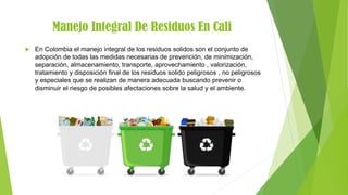 Manejo Integral De Residuos En Cali
 En Colombia el manejo integral de los residuos solidos son el conjunto de
adopción de todas las medidas necesarias de prevención, de minimización,
separación, almacenamiento, transporte, aprovechamiento , valorización,
tratamiento y disposición final de los residuos solido peligrosos , no peligrosos
y especiales que se realizan de manera adecuada buscando prevenir o
disminuir el riesgo de posibles afectaciones sobre la salud y el ambiente.
 