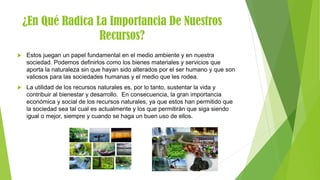¿En Qué Radica La Importancia De Nuestros
Recursos?
 Estos juegan un papel fundamental en el medio ambiente y en nuestra
sociedad. Podemos definirlos como los bienes materiales y servicios que
aporta la naturaleza sin que hayan sido alterados por el ser humano y que son
valiosos para las sociedades humanas y el medio que les rodea.
 La utilidad de los recursos naturales es, por lo tanto, sustentar la vida y
contribuir al bienestar y desarrollo. En consecuencia, la gran importancia
económica y social de los recursos naturales, ya que estos han permitido que
la sociedad sea tal cual es actualmente y los que permitirán que siga siendo
igual o mejor, siempre y cuando se haga un buen uso de ellos.
 