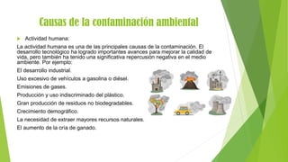 Causas de la contaminación ambiental
 Actividad humana:
La actividad humana es una de las principales causas de la contaminación. El
desarrollo tecnológico ha logrado importantes avances para mejorar la calidad de
vida, pero también ha tenido una significativa repercusión negativa en el medio
ambiente. Por ejemplo:
El desarrollo industrial.
Uso excesivo de vehículos a gasolina o diésel.
Emisiones de gases.
Producción y uso indiscriminado del plástico.
Gran producción de residuos no biodegradables.
Crecimiento demográfico.
La necesidad de extraer mayores recursos naturales.
El aumento de la cría de ganado.
 