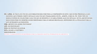 PG O JPEG. SE TRATA DE UNO DE LOS FORMATOS MÁS COMUNES.LA COMPRESIÓN EN ESTE CASO SUFRE PÉRDIDAS LO QUE
SIGNIFICA QUE PIERDE CIERTO DETALLE CADA VEZ QUE TRABAJAMOS CON ÉL. ADMITE, COMO EL TIF, TODO TIPO DE
RESOLUCIONES DE COLOR PERO CADA VEZ QUE SE MODIFICA Y GUARDA PIERDE ALGO DE DETALLE. OCUPA ARCHIVOS MÁS
REDUCIDOS PERO NO SIEMPRE ES RECOMENDABLE PARA GUARDAR ORIGINALES, DEPENDERÁ DE LA FINALIDAD PARA LA
QUE QUERAMOS LAS IMÁGENES.
PSD, ARCHIVO DE ADOBE PHOTOSHOP
CPT, DE PHOTOPAINT
PCD, DE PHOTOCD DE KODAK
PCX, LIGADO A PAINTBRUS
BIBLIOGRAFIAS:
HTTPS://LAIMAGENFIJA.WORDPRESS.COM/LA-IMAGEN-DIGITAL/FORMATOS-DE-ARCHIVO/
 