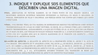3. INDIQUE Y EXPLIQUE SEIS ELEMENTOS QUE
DESCRIBEN UNA IMAGEN DIGITAL.
PIXEL: ABREVIATURA DE PICTURE ELEMENT, ES UN ÚNICO PUNTO EN UNA IMAGEN GRÁFICA. LOS
MONITORES GRÁFICOS MUESTRAN IMÁGENES DIVIDIENDO LA PANTALLA EN MILES (O MILLONES) DE
PIXELES, DISPUESTOS EN FILAS Y COLUMNAS. LOS PIXELES ESTÁN TAN JUNTOS QUE PARECE QUE ESTÉN
CONECTADOS.
VÓXEL: (VOLUMETRIC PÍXEL) ES UNA MANERA DE REPRESENTAR OBJETOS VOLUMÉTRICOS COMO BITMAPS
TRIDIMENSIONALES EN LUGAR DE COMO VECTORES. ES DECIR, ES LA UNIDAD CÚBICA QUE COMPONE UN
OBJETO TRIDIMENSIONAL, ANÁLOGAMENTE A LO QUE ES UN PÍXEL EN 2D. AL IGUAL QUE CON LOS PÍXELES
DE UN MAPA DE BITS, LOS VÓXELES NO SUELEN TENER SU POSICIÓN (X, Y, Z) EXPLÍCITAMENTE CODIFICADA
JUNTO CON SUS VALORES SINO QUE SE DEDUCE BASÁNDOSE EN SU POSICIÓN CON RESPECTO A OTROS
VÓXELES EN EL ARCHIVO DE DATOS.
RELACIÓN DE ASPECTO: LA RELACIÓN DE ASPECTO ES LA PROPORCIÓN ENTRE EL ANCHO Y EL ALTO DE
UNA IMAGEN. TÍPICAMENTE EN TV ANALÓGICA (NTSC, PAL) ES DE 4:3, ES DECIR EL ANCHO ES 1.33 VECES EL
ALTO. EN CAMBIO LA RELACIÓN DE ASPECTO DE HDTV ES DE 16:9, ES DECIR EL ANCHO ES 1,78 VECES EL
ALTO. EN EL CINE LAS PROPORCIONES DE ASPECTO VAN DE 4:3 HASTA 2,85:1. EN TV LAS PROPORCIONES SON
BÁSICAMENTE DOS: 4:3 Y 16:9. ACTUALMENTE ESTAMOS VIVIENDO UNA TRANSICIÓN DE MODO QUE
ENCONTRAREMOS AMBAS PROPORCIONES DE ASPECTO EN DISTINTOS TELEVISORES
 