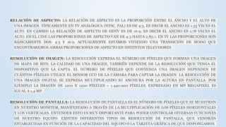 RELACIÓN DE ASPECTO: LA RELACIÓN DE ASPECTO ES LA PROPORCIÓN ENTRE EL ANCHO Y EL ALTO DE
UNA IMAGEN. TÍPICAMENTE EN TV ANALÓGICA (NTSC, PAL) ES DE 4:3, ES DECIR EL ANCHO ES 1.33 VECES EL
ALTO. EN CAMBIO LA RELACIÓN DE ASPECTO DE HDTV ES DE 16:9, ES DECIR EL ANCHO ES 1,78 VECES EL
ALTO. EN EL CINE LAS PROPORCIONES DE ASPECTO VAN DE 4:3 HASTA 2,85:1. EN TV LAS PROPORCIONES SON
BÁSICAMENTE DOS: 4:3 Y 16:9. ACTUALMENTE ESTAMOS VIVIENDO UNA TRANSICIÓN DE MODO QUE
ENCONTRAREMOS AMBAS PROPORCIONES DE ASPECTO EN DISTINTOS TELEVISORES
RESOLUCIÓN DE IMAGEN: LA RESOLUCIÓN EXPRESA EL NÚMERO DE PÍXELES QUE FORMAN UNA IMAGEN
DE MAPA DE BITS. LA CALIDAD DE UNA IMAGEN, TAMBIÉN DEPENDE DE LA RESOLUCIÓN QUE TENGA EL
DISPOSITIVO QUE LA CAPTA. EL NÚMERO DE PÍXELES QUE CONTENGA UNA IMAGEN DEPENDEN DE
CUÁNTOS PÍXELES UTILICE EL SENSOR CCD DE LA CÁMARA PARA CAPTAR LA IMAGEN. LA RESOLUCIÓN DE
UNA IMAGEN DIGITAL SE EXPRESA MULTIPLICANDO SU ANCHURA POR LA ALTURA EN PANTALLA. POR
EJEMPLO LA IMAGEN DE 1200 X 1200 PÍXELES = 1.440.000 PÍXELES, EXPRESADO EN MP MEGAPIXEL ES
IGUAL A 1,4 MP.
RESOLUCIÓN DE PANTALLA: LA RESOLUCIÓN DE PANTALLA ES EL NÚMERO DE PÍXELES QUE SE MUESTRAN
EN NUESTRO MONITOR, MANIFESTADO A TRAVÉS DE LA MULTIPLICACIÓN DE LOS PÍXELES HORIZONTALES
Y LOS VERTICALES. ENTENDER ESTO ES MUY IMPORTANTE PARA PODER CONTROLAR DIVERSAS FUNCIONES
DE NUESTRO EQUIPO. EXISTEN DIFERENTES TIPOS DE RESOLUCIÓN DE PANTALLA, QUE VENDRÁN
ESTABLECIDAS EN FUNCIÓN DE LA CAPACIDAD DEL EQUIPO O LA TARJETA GRÁFICA DE QUE DISPONGAMOS.
 
