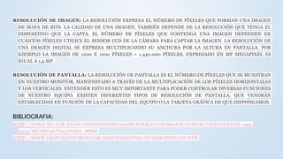 RESOLUCIÓN DE IMAGEN: LA RESOLUCIÓN EXPRESA EL NÚMERO DE PÍXELES QUE FORMAN UNA IMAGEN
DE MAPA DE BITS. LA CALIDAD DE UNA IMAGEN, TAMBIÉN DEPENDE DE LA RESOLUCIÓN QUE TENGA EL
DISPOSITIVO QUE LA CAPTA. EL NÚMERO DE PÍXELES QUE CONTENGA UNA IMAGEN DEPENDEN DE
CUÁNTOS PÍXELES UTILICE EL SENSOR CCD DE LA CÁMARA PARA CAPTAR LA IMAGEN. LA RESOLUCIÓN DE
UNA IMAGEN DIGITAL SE EXPRESA MULTIPLICANDO SU ANCHURA POR LA ALTURA EN PANTALLA. POR
EJEMPLO LA IMAGEN DE 1200 X 1200 PÍXELES = 1.440.000 PÍXELES, EXPRESADO EN MP MEGAPIXEL ES
IGUAL A 1,4 MP.
RESOLUCIÓN DE PANTALLA: LA RESOLUCIÓN DE PANTALLA ES EL NÚMERO DE PÍXELES QUE SE MUESTRAN
EN NUESTRO MONITOR, MANIFESTADO A TRAVÉS DE LA MULTIPLICACIÓN DE LOS PÍXELES HORIZONTALES
Y LOS VERTICALES. ENTENDER ESTO ES MUY IMPORTANTE PARA PODER CONTROLAR DIVERSAS FUNCIONES
DE NUESTRO EQUIPO. EXISTEN DIFERENTES TIPOS DE RESOLUCIÓN DE PANTALLA, QUE VENDRÁN
ESTABLECIDAS EN FUNCIÓN DE LA CAPACIDAD DEL EQUIPO O LA TARJETA GRÁFICA DE QUE DISPONGAMOS.
BIBLIOGRAFIA:
HTTP://SABIA.TIC.UDC.ES/GC/CONTENIDOS%20ADICIONALES/TRABAJOS/JUEGOS/VIDEOJUEGOS-1995-
2004/TECNICAS/T09-VOXEL.HTML
HTTP://WWW.DIGITALFOTORED.COM/IMAGENDIGITAL/NUMEROPIXELES.HTM
 