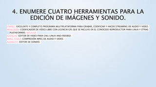 4. ENUMERE CUATRO HERRAMIENTAS PARA LA
EDICIÓN DE IMÁGENES Y SONIDO.
FFMPEG: EXCELENTE Y COMPLETO PROGRAMA MULTIPLATAFORMA PARA GRABAR, CODIFICAR Y HACER STREAMING DE AUDIO Y VIDEO.
MENCODER: CODIFICADOR DE VÍDEO LIBRE CON LICENCIA GPL QUE SE INCLUYE EN EL CONOCIDO REPRODUCTOR PARA LINUX Y OTRAS
PLATAFORMAS: MPLAYER
KDENLIVE: EDITOR DE VIDEO PARA GNU/LINUX AND FREEBSD.
MJPEG TOOLS: COMPRESIÓN MPEG DE AUDIO Y VIDEO.
AUDACITY: EDITOR DE SONIDO.
 